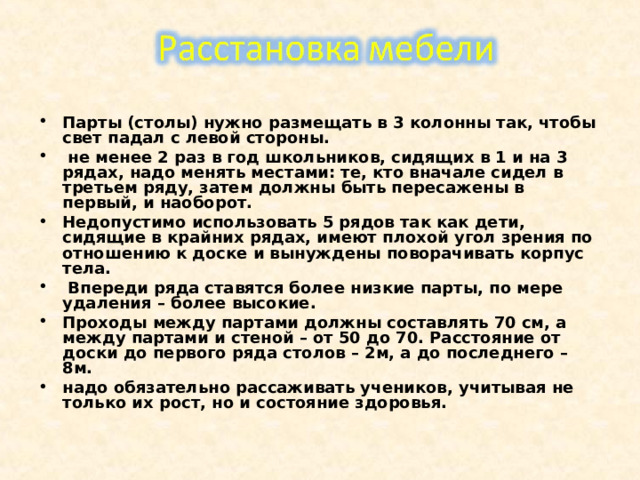 Парты (столы) нужно размещать в 3 колонны так, чтобы свет падал с левой стороны.  не менее 2 раз в год школьников, сидящих в 1 и на 3 рядах, надо менять местами: те, кто вначале сидел в третьем ряду, затем должны быть пересажены в первый, и наоборот. Недопустимо использовать 5 рядов так как дети, сидящие в крайних рядах, имеют плохой угол зрения по отношению к доске и вынуждены поворачивать корпус тела.  Впереди ряда ставятся более низкие парты, по мере удаления – более высокие. Проходы между партами должны составлять 70 см, а между партами и стеной – от 50 до 70. Расстояние от доски до первого ряда столов – 2м, а до последнего – 8м. надо обязательно рассаживать учеников, учитывая не только их рост, но и состояние здоровья.  