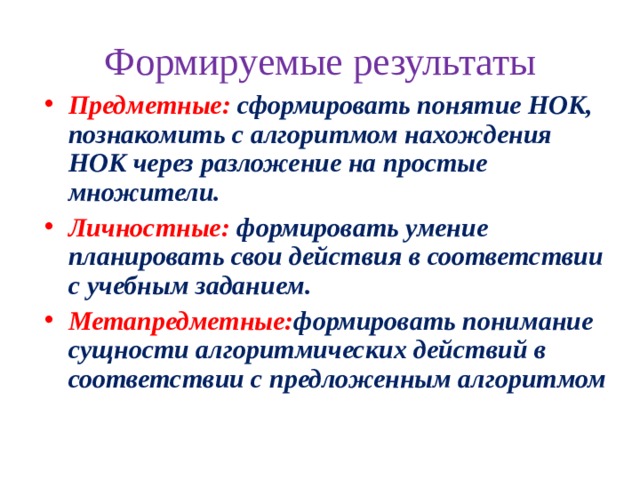 Формируемые результаты Предметные :  сформировать понятие НОК, познакомить с алгоритмом нахождения НОК через разложение на простые множители. Личностные :  формировать умение планировать свои действия в соответствии с учебным заданием. Метапредметные : формировать понимание сущности алгоритмических действий в соответствии с предложенным алгоритмом 