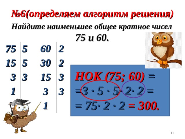 № 6(определяем алгоритм решения) Найдите наименьшее общее кратное чисел  75 и 60. 75 60 5 15 2 30 5 2 15  3 3  3  1 3 3  1 75 15 5 5  3 3  1 НОК (75; 60) = =3 ∙ 5 ∙ 5∙ 2∙ 2 = = 75∙ 2 ∙ 2 = 300.  