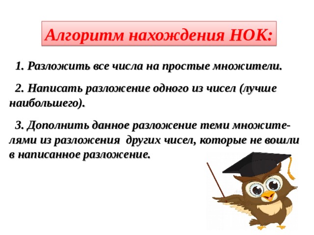 Алгоритм нахождения НОК: 1. Разложить все числа на простые множители. 2. Написать разложение одного из чисел (лучше наибольшего). 3. Дополнить данное разложение теми множите- лями из разложения других чисел, которые не вошли в написанное разложение.  
