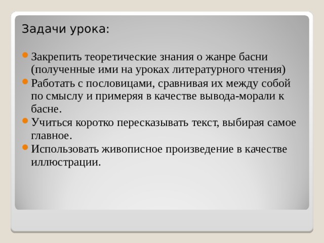 Задачи урока: Закрепить теоретические знания о жанре басни (полученные ими на уроках литературного чтения) Работать с пословицами, сравнивая их между собой по смыслу и примеряя в качестве вывода-морали к басне. Учиться коротко пересказывать текст, выбирая самое главное. Использовать живописное произведение в качестве иллюстрации. 