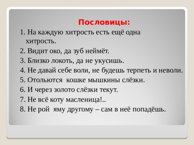 Пословицы: 1. На каждую хитрость есть ещё одна хитрость. 2. Видит око, да зуб неймёт. 3. Близко локоть, да не укусишь. 4. Не давай себе воли, не будешь терпеть и неволи. 5. Отольются кошке мышкины слёзки. 6. И через золото слёзки текут. 7. Не всё коту масленица!.. 8. Не рой яму другому – сам в неё попадёшь. 