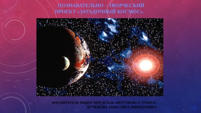 Познавательно – творческий проект «Загадочный космос». Воспитатель МБДОУ црр ДС№26 «Петушок» г. Туапсе  Кученова Анжелика Николаевна 