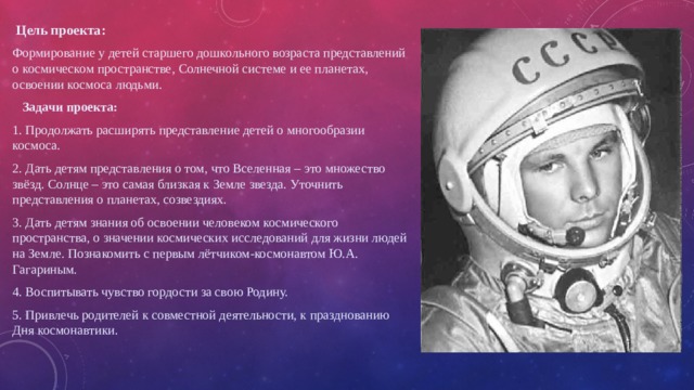   Цель проекта: Формирование у детей старшего дошкольного возраста представлений о космическом пространстве, Солнечной системе и ее планетах, освоении космоса людьми.  Задачи проекта: 1. Продолжать расширять представление детей о многообразии космоса. 2. Дать детям представления о том, что Вселенная – это множество звёзд. Солнце – это самая близкая к Земле звезда. Уточнить представления о планетах, созвездиях. 3. Дать детям знания об освоении человеком космического пространства, о значении космических исследований для жизни людей на Земле. Познакомить с первым лётчиком-космонавтом Ю.А. Гагариным. 4. Воспитывать чувство гордости за свою Родину. 5. Привлечь родителей к совместной деятельности, к празднованию Дня космонавтики. 