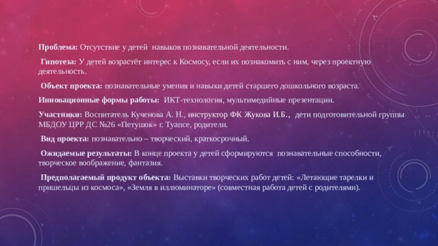 Проблема: Отсутствие у детей навыков познавательной деятельности.   Гипотеза: У детей возрастёт интерес к Космосу, если их познакомить с ним, через проектную деятельность.  Объект проекта: познавательные умения и навыки детей старшего дошкольного возраста. Инновационные формы работы: ИКТ-технология, мультимедийные презентации. Участники: Воспитатель Кученова А. Н., инструктор ФК  Жукова И.Б ., дети подготовительной группы МБДОУ ЦРР ДС №26 «Петушок» г. Туапсе, родители.  Вид проекта: познавательно – творческий, краткосрочный.  Ожидаемые результаты: В конце проекта у детей сформируются познавательные способности, творческое воображение, фантазия.  Предполагаемый продукт объекта: Выставки творческих работ детей: «Летающие тарелки и пришельцы из космоса», «Земля в иллюминаторе» (совместная работа детей с родителями). 