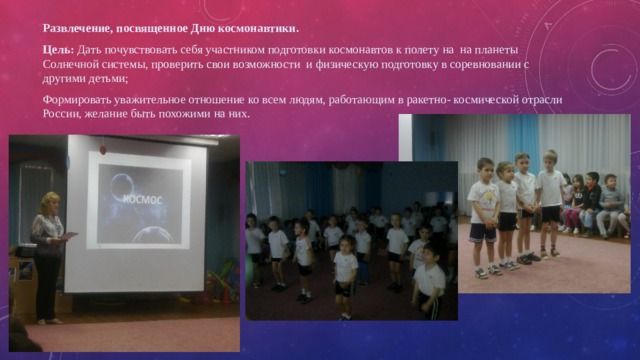 Развлечение, посвященное Дню космонавтики. Цель: Дать почувствовать себя участником подготовки космонавтов к полету на на планеты Солнечной системы, проверить свои возможности и физическую подготовку в соревновании с другими детьми; Формировать уважительное отношение ко всем людям, работающим в ракетно- космической отрасли России, желание быть похожими на них. 