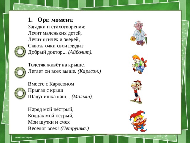 Орг. момент. Загадки и стихотворения: Лечит маленьких детей, Лечит птичек и зверей, Сквозь очки свои глядит Добрый доктор...  (Айболит). Толстяк живёт на крыше, Летает он всех выше.  (Карлсон.) Вместе с Карлсоном Прыгал с крыш Шалунишка наш...  (Малыш). Наряд мой пёстрый, Колпак мой острый, Мои шутки и смех Веселят всех!  (Петрушка.) 