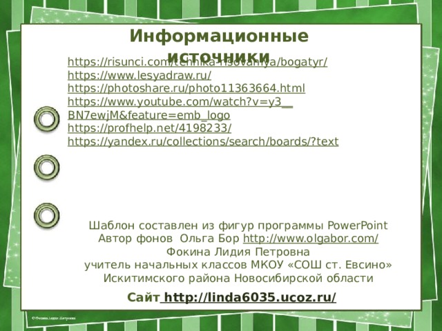 Информационные источники https://risunci.com/tehnika-risovaniya/bogatyr / https://www.lesyadraw.ru / https:// photoshare.ru/photo11363664.html https://www.youtube.com/watch?v=y3__ BN7ewjM&feature=emb_logo https://profhelp.net/4198233 / https://yandex.ru/collections/search/boards/? text Шаблон составлен из фигур программы PowerPoint Автор фонов Ольга Бор http://www.olgabor.com/ Фокина Лидия Петровна учитель начальных классов МКОУ «СОШ ст. Евсино» Искитимского района Новосибирской области Сайт http://linda6035.ucoz.ru/  