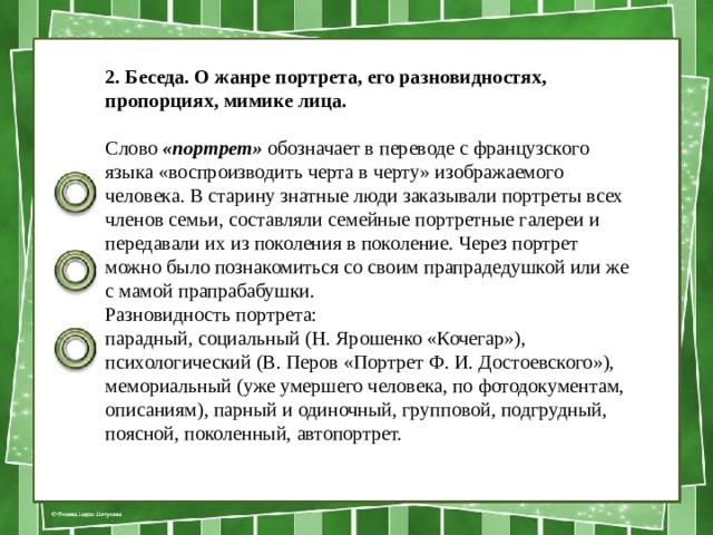 2. Беседа. О жанре портрета, его разновидностях, пропорциях, мими­ке лица. Слово  «портрет»  обозначает в переводе с французского языка «воспроизводить черта в черту» изображаемого человека. В стари­ну знатные люди заказывали портреты всех членов семьи, состав­ляли семейные портретные галереи и передавали их из поколения в поколение. Через портрет можно было познакомиться со своим прапрадедушкой или же с мамой прапрабабушки. Разно­видность портрета: парадный, социальный (Н. Ярошенко «Кочегар»), психологический (В. Перов «Портрет Ф. И. Досто­евского»), мемориальный (уже умершего человека, по фотодокументам, описаниям), парный и одиночный, групповой, подгрудный, поясной, поколенный, автопортрет. 