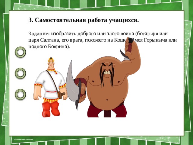 3. Самостоятельная работа учащихся. Задание: изобразить доброго или злого воина (бога­тыря или царя Салтана, его врага, похожего на Кощея, Змея Горыныча или подлого Боярина). 