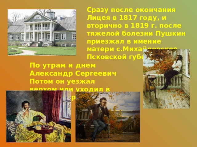 Сразу после окончания Лицея в 1817 году, и вторично в 1819 г. после тяжелой болезни Пушкин приезжал в имение матери с.Михайловское Псковской губернии. По утрам и днем Александр Сергеевич Потом он уезжал верхом или уходил в село Тригорское 