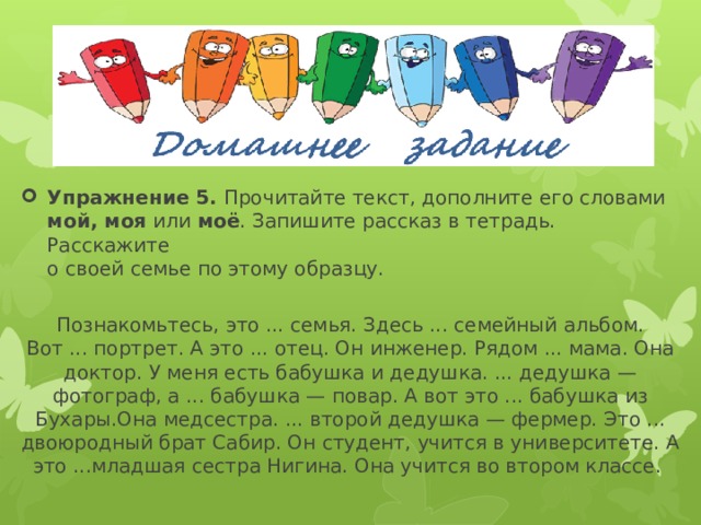 Упражнение 5. Прочитайте текст, дополните его словами  мой, моя или моё . Запишите рассказ в тетрадь. Расскажите  о своей семье по этому образцу.   Познакомьтесь, это ... семья. Здесь ... семейный альбом.  Вот ... портрет. А это ... отец. Он инженер. Рядом ... мама. Она доктор. У меня есть бабушка и дедушка. ... дедушка — фотограф, а ... бабушка — повар. А вот это ... бабушка из Бухары.Она медсестра. ... второй дедушка — фермер. Это ... двоюродный брат Сабир. Он студент, учится в университете. А это ...младшая сестра Нигина. Она учится во втором классе.   