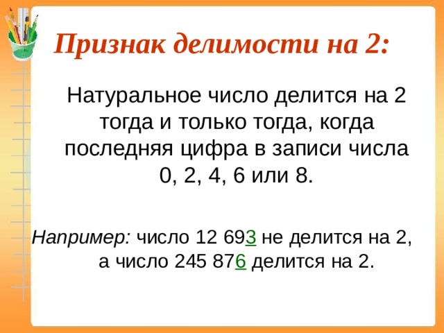 Признак делимости на 2:  Натуральное число делится на 2 тогда и только тогда, когда последняя цифра в записи числа 0, 2, 4, 6 или 8. Например: число 12 69 3 не делится на 2, а число 245 87 6 делится на 2. 