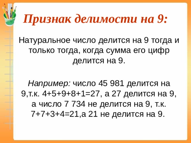 Признак делимости на 9:  Натуральное число делится на 9 тогда и только тогда, когда сумма его цифр делится на 9.  Например: число 45 981 делится на 9,т.к. 4+5+9+8+1=27, а 27 делится на 9, а число 7 734 не делится на 9, т.к. 7+7+3+4=21,а 21 не делится на 9.  