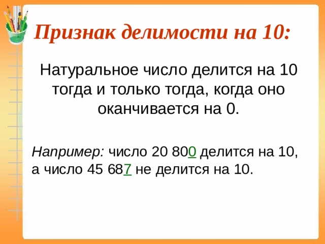 Признак делимости на 10:  Натуральное число делится на 10 тогда и только тогда, когда оно оканчивается на 0.  Например: число 20 80 0 делится на 10, а число 45 68 7 не делится на 10. 
