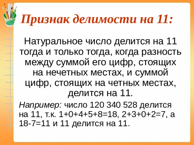 Признак делимости на 11:  Натуральное число делится на 11 тогда и только тогда, когда разность между суммой его цифр, стоящих на нечетных местах, и суммой цифр, стоящих на четных местах, делится на 11.  Например: число 120 340 528 делится на 11, т.к. 1+0+4+5+8=18, 2+3+0+2=7, а 18-7=11 и 11 делится на 11. 10 940 048  