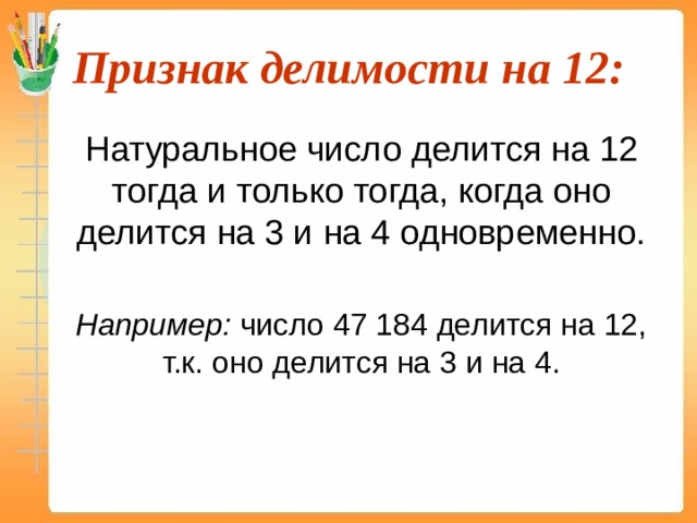 Признак делимости на 12:  Натуральное число делится на 12 тогда и только тогда, когда оно делится на 3 и на 4 одновременно.  Например: число 47 184 делится на 12, т.к. оно делится на 3 и на 4. 