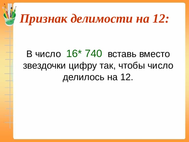 Признак делимости на 12:  В число 16* 740 вставь вместо звездочки цифру так, чтобы число делилось на 12. 13 895*12=166 740  