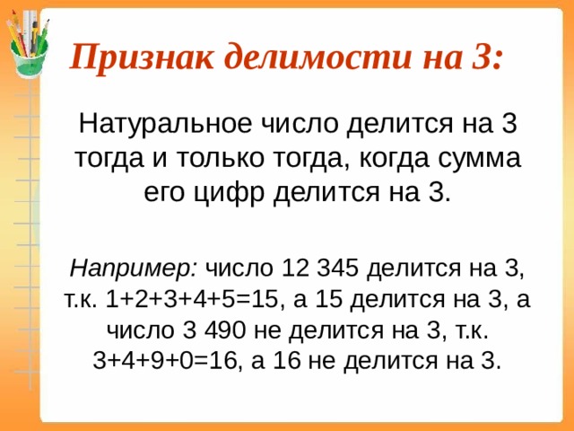 Признак делимости на 3:  Натуральное число делится на 3 тогда и только тогда, когда сумма его цифр делится на 3.  Например: число 12 345 делится на 3, т.к. 1+2+3+4+5=15, а 15 делится на 3, а число 3 490 не делится на 3, т.к. 3+4+9+0=16, а 16 не делится на 3. 