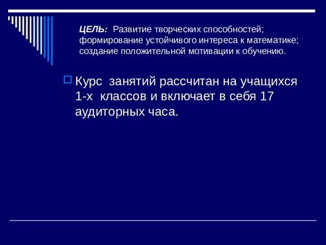 ЦЕЛЬ: Развитие творческих способностей; формирование устойчивого интереса к математике; создание положительной мотивации к обучению. Курс занятий рассчитан на учащихся 1-х классов и включает в себя 17 аудиторных часа. 