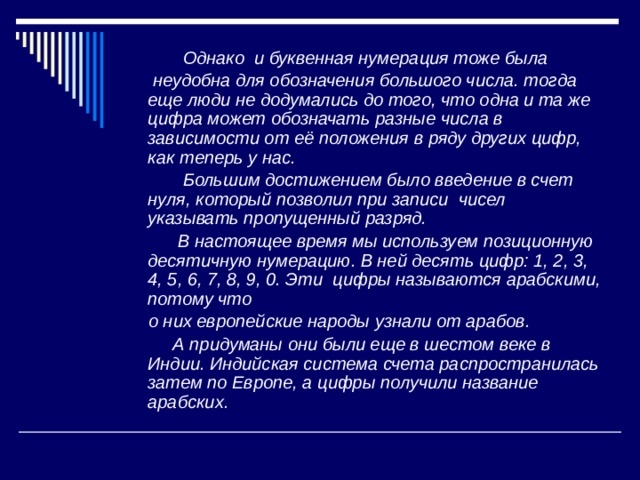  Однако и буквенная нумерация тоже была  неудобна для обозначения большого числа. тогда еще люди не додумались до того, что одна и та же цифра может обозначать разные числа в зависимости от её положения в ряду других цифр, как теперь у нас.  Большим достижением было введение в счет нуля, который позволил при записи чисел указывать пропущенный разряд.  В настоящее время мы используем позиционную десятичную нумерацию. В ней десять цифр: 1, 2, 3, 4, 5, 6, 7, 8, 9, 0. Эти цифры называются арабскими, потому что  о них европейские народы узнали от арабов.  А придуманы они были еще в шестом веке в Индии. Индийская система счета распространилась затем по Европе, а цифры получили название арабских. 