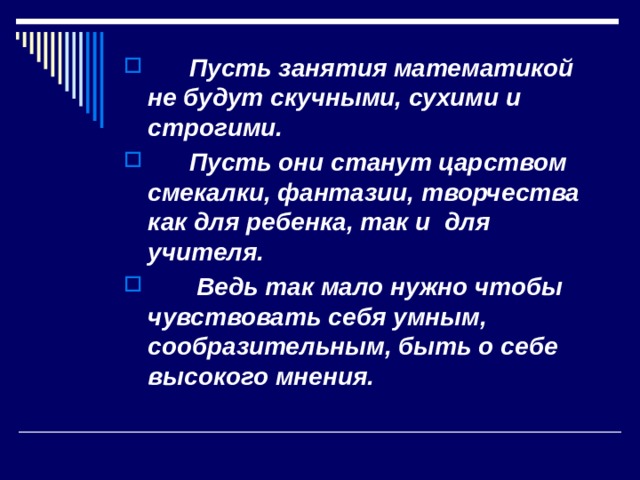  Пусть занятия математикой не будут скучными, сухими и строгими.  Пусть они станут царством смекалки, фантазии, творчества как для ребенка, так и для учителя.  Ведь так мало нужно чтобы чувствовать себя умным, сообразительным, быть о себе высокого мнения. 