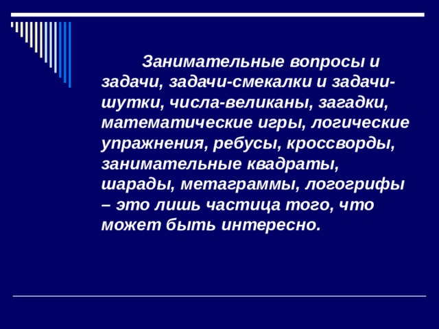  Занимательные вопросы и задачи, задачи-смекалки и задачи-шутки, числа-великаны, загадки, математические игры, логические упражнения, ребусы, кроссворды, занимательные квадраты, шарады, метаграммы, логогрифы – это лишь частица того, что может быть интересно.  