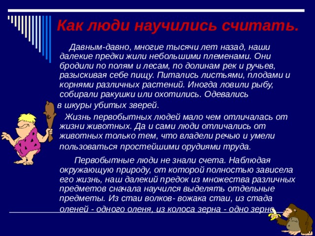  Как люди научились считать.  Давным-давно, многие тысячи лет назад, наши далекие предки жили небольшими племенами. Они бродили по полям и лесам, по долинам рек и ручьев, разыскивая себе пищу. Питались листьями, плодами и корнями различных растений. Иногда ловили рыбу, собирали ракушки или охотились. Одевались  в шкуры убитых зверей.  Жизнь первобытных людей мало чем отличалась от жизни животных. Да и сами люди отличались от животных только тем, что владели речью и умели пользоваться простейшими орудиями труда.   Первобытные люди не знали счета. Наблюдая окружающую природу, от которой полностью зависела его жизнь, наш далекий предок из множества различных предметов сначала научился выделять отдельные предметы. Из стаи волков- вожака стаи, из стада оленей - одного оленя, из колоса зерна - одно зерно.    