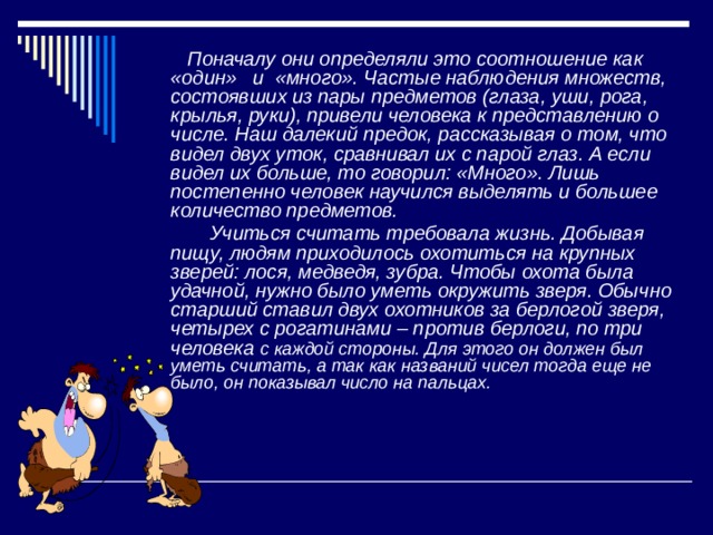  Поначалу они определяли это соотношение как «один» и «много». Частые наблюдения множеств, состоявших из пары предметов (глаза, уши, рога, крылья, руки), привели человека к представлению о числе. Наш далекий предок, рассказывая о том, что видел двух уток, сравнивал их с парой глаз. А если видел их больше, то говорил: «Много». Лишь постепенно человек научился выделять и большее количество предметов.  Учиться считать требовала жизнь. Добывая пищу, людям приходилось охотиться на крупных зверей: лося, медведя, зубра. Чтобы охота была удачной, нужно было уметь окружить зверя. Обычно старший ставил двух охотников за берлогой зверя, четырех с рогатинами – против берлоги, по три человека с каждой стороны. Для этого он должен был уметь считать, а так как названий чисел тогда еще не было, он показывал число на пальцах. 