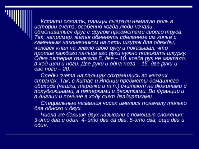  Кстати сказать, пальцы сыграли немалую роль в истории счета, особенно когда люди начали обмениваться друг с другом предметами своего труда. Так, например, желая обменять сделанное им копье с каменным наконечником на пять шкурок для одежды, человек клал на землю свою руку и показывал, что против каждого пальца его руки нужно положить шкурку. Одна пятерня означала 5, две – 10. когда рук не хватало, в ход шли и ноги. Две руки и одна нога – 15, две руки и две ноги – 20.  Следы счета на пальцах сохранились во многих странах. Так, в Китае и Японии предметы домашнего обихода (чашки, тарелки и т.п.) считают не дюжинами и полудюжинами, а пятерками и десятками. Во Франции и в Англии и поныне в ходу счет двадцатками  Специальные названия чисел имелись поначалу только для одного и двух.  Числа же больше двух называли с помощью сложения: 3-это два и один, 4- это два да два, 5-это два, еще два и один.  