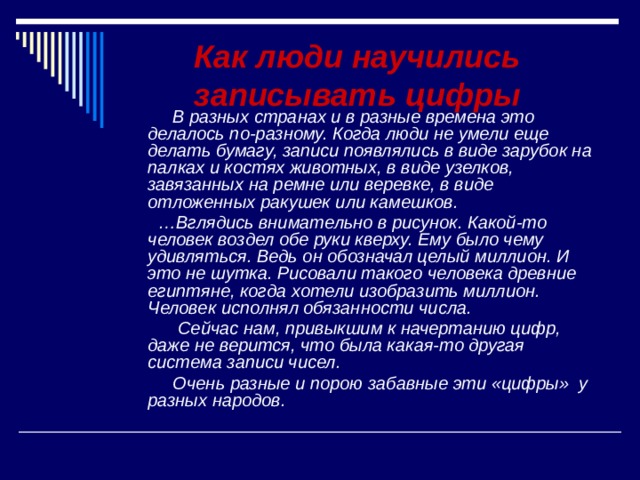  Как люди научились записывать цифры  В разных странах и в разные времена это делалось по-разному. Когда люди не умели еще делать бумагу, записи появлялись в виде зарубок на палках и костях животных, в виде узелков, завязанных на ремне или веревке, в виде отложенных ракушек или камешков. … Вглядись внимательно в рисунок. Какой-то человек воздел обе руки кверху. Ему было чему удивляться. Ведь он обозначал целый миллион. И это не шутка. Рисовали такого человека древние египтяне, когда хотели изобразить миллион. Человек исполнял обязанности числа.  Сейчас нам, привыкшим к начертанию цифр, даже не верится, что была какая-то другая система записи чисел.  Очень разные и порою забавные эти «цифры» у разных народов. 