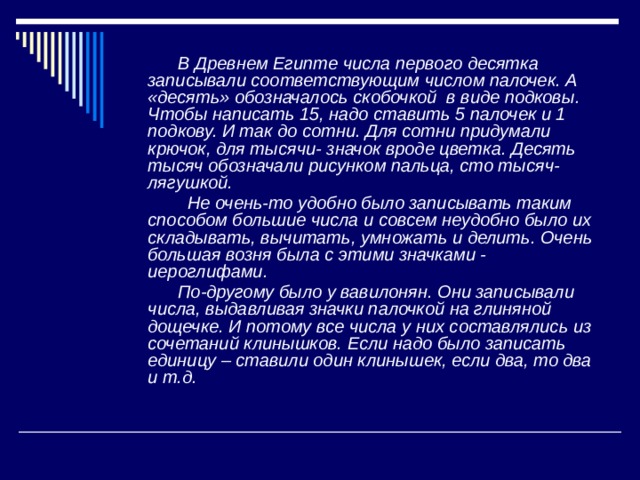  В Древнем Египте числа первого десятка записывали соответствующим числом палочек. А «десять» обозначалось скобочкой в виде подковы. Чтобы написать 15, надо ставить 5 палочек и 1 подкову. И так до сотни. Для сотни придумали крючок, для тысячи- значок вроде цветка. Десять тысяч обозначали рисунком пальца, сто тысяч- лягушкой.  Не очень-то удобно было записывать таким способом большие числа и совсем неудобно было их складывать, вычитать, умножать и делить. Очень большая возня была с этими значками - иероглифами.  По-другому было у вавилонян. Они записывали числа, выдавливая значки палочкой на глиняной дощечке. И потому все числа у них составлялись из сочетаний клинышков. Если  надо было записать единицу – ставили один клинышек, если два, то два и т.д. 