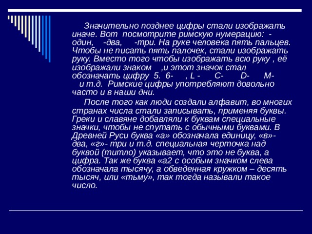  Значительно позднее цифры стали изображать иначе. Вот посмотрите римскую нумерацию: - один, -два, -три. На руке человека пять пальцев. Чтобы не писать пять палочек, стали изображать руку. Вместо того чтобы изображать всю руку , её изображали знаком ,и этот значок стал обозначать цифру 5. 6- , L - C- D- M- и т.д. Римские цифры употребляют довольно часто и в наши дни.  После того как люди создали алфавит, во многих странах числа стали записывать, применяя буквы. Греки и славяне добавляли к буквам специальные значки, чтобы не спутать с обычными буквами. В Древней Руси буква «а» обозначала единицу, «в»- два, «г»- три и т.д. специальная черточка над буквой (титло) указывает, что это не буква, а цифра. Так же буква «а2 с особым значком слева обозначала тысячу, а обведенная  кружком – десять тысяч, или «тьму», так тогда называли такое число. 