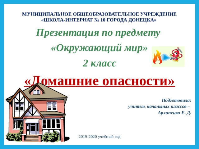 МУНИЦИПАЛЬНОЕ ОБЩЕОБРАЗОВАТЕЛЬНОЕ УЧРЕЖДЕНИЕ «ШКОЛА-ИНТЕРНАТ № 10 ГОРОДА ДОНЕЦКА» Презентация по предмету «Окружающий мир» 2 класс «Домашние опасности»  Подготовила:  учитель начальных классов – Архипенко Е. Д.  2019-2020 учебный год 