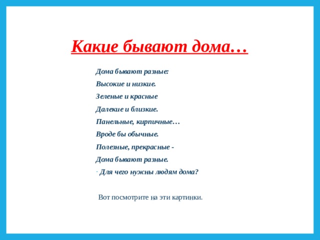 Какие бывают дома… Дома бывают разные: Высокие и низкие. Зеленые и красные Далекие и близкие. Панельные, кирпичные… Вроде бы обычные. Полезные, прекрасные - Дома бывают разные. Для чего нужны людям дома?   Вот посмотрите на эти картинки. 