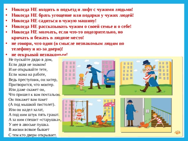 Никогда НЕ входить в подъезд и лифт с чужими людьми! Никогда НЕ брать угощение или подарки у чужих людей! Никогда НЕ садиться в чужую машину! Никогда НЕ рассказывать чужим о своей семье и о себе! Никогда НЕ молчать, если что-то подозрительно, но кричать и бежать в людное место! не говори, что один (в смысле незнакомым людям по телефону и из-за двери)! не открывай незнакомым!   Не пускайте дядю в дом,   Если дядя не знаком! И не открывайте тете, Если мама на работе, Ведь преступник, он хитер,    Притворится, что монтер. Или даже скажет он,   Что пришел к вам почтальон.   Он покажет вам пакет (А под мышкой пистолет).   Или он надел халат, А под ним штук пять гранат. А за ним спешит «старушка», У нее в авоське пушка. В жизни всякое бывает С тем кто двери открывает.        