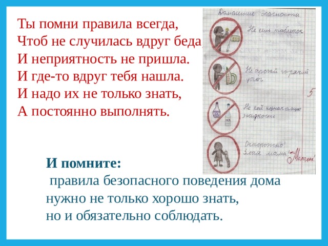 Ты помни правила всегда,  Чтоб не случилась вдруг беда,  И неприятность не пришла.  И где-то вдруг тебя нашла.  И надо их не только знать,  А постоянно выполнять. И помните:  правила безопасного поведения дома нужно не только хорошо знать, но и обязательно соблюдать. 