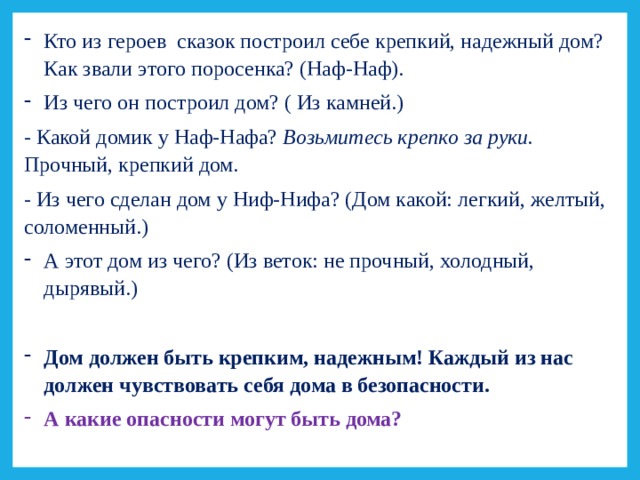 Кто из героев сказок построил себе крепкий, надежный дом? Как звали этого поросенка? (Наф-Наф). Из чего он построил дом? ( Из камней.) - Какой домик у Наф-Нафа? Возьмитесь крепко за руки. Прочный, крепкий дом . - Из чего сделан дом у Ниф-Нифа? (Дом какой: легкий, желтый, соломенный.) А этот дом из чего? (Из веток: не прочный, холодный, дырявый.)  Дом должен быть крепким, надежным! Каждый из нас должен чувствовать себя дома в безопасности. А какие опасности могут быть дома? 