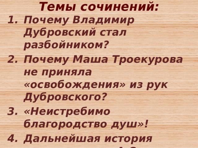 Темы сочинений:   Почему Владимир Дубровский стал разбойником? Почему Маша Троекурова не приняла «освобождения» из рук Дубровского? «Неистребимо благородство душ»! Дальнейшая история героев романа А.С. Пушкина «Дубровский».  