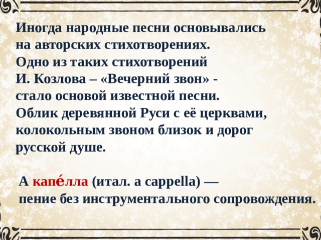 Иногда народные песни основывались на авторских стихотворениях. Одно из таких стихотворений И. Козлова – «Вечерний звон» - стало основой известной песни. Облик деревянной Руси с её церквами, колокольным звоном близок и дорог русской душе.   А капе́лла (итал. a cappella) — пение без инструментального сопровождения. 