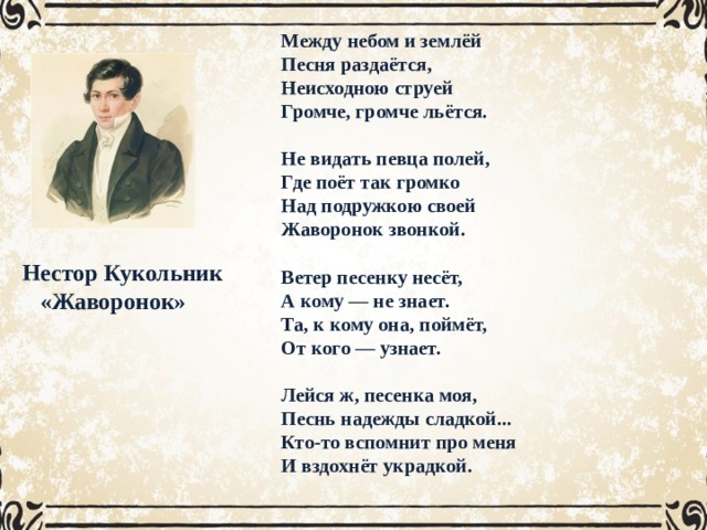 Между небом и землёй Песня раздаётся, Неисходною струей Громче, громче льётся.  Не видать певца полей, Где поёт так громко Над подружкою своей Жаворонок звонкой.  Ветер песенку несёт, А кому — не знает. Та, к кому она, поймёт, От кого — узнает.  Лейся ж, песенка моя, Песнь надежды сладкой... Кто-то вспомнит про меня И вздохнёт украдкой.   Исполнитель Рубинштейн Темп дуэт Умеренный Динамика Ритм Тихая Лад Ровный Мелодия Мажор Распевная, плавная, Нестор Кукольник  «Жаворонок» 