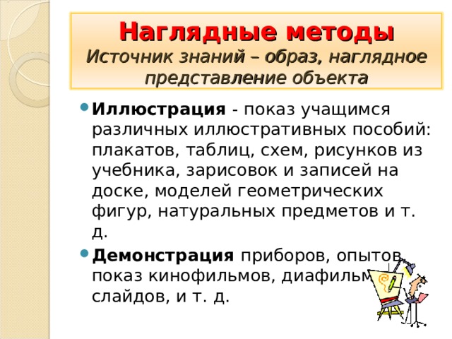 Наглядные методы  Источник знаний – образ, наглядное представление объекта Иллюстрация - показ учащимся различных иллюстративных пособий: плакатов, таблиц, схем, рисунков из учебника, зарисовок и записей на доске, моделей геометрических фигур, натуральных предметов и т. д. Демонстрация приборов, опытов, показ кинофильмов, диафильмов, слайдов, и т. д.    