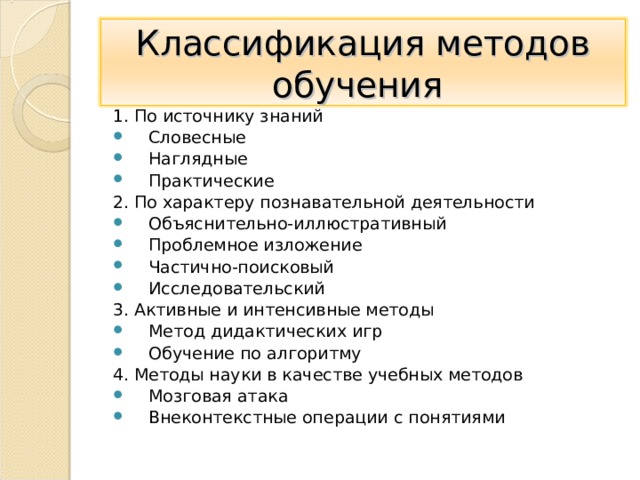 Классификация методов обучения 1. По источнику знаний Словесные Наглядные Практические 2. По характеру познавательной деятельности Объяснительно-иллюстративный Проблемное изложение Частично-поисковый Исследовательский 3. Активные и интенсивные методы Метод дидактических игр Обучение по алгоритму 4. Методы науки в качестве учебных методов Мозговая атака Внеконтекстные операции с понятиями  