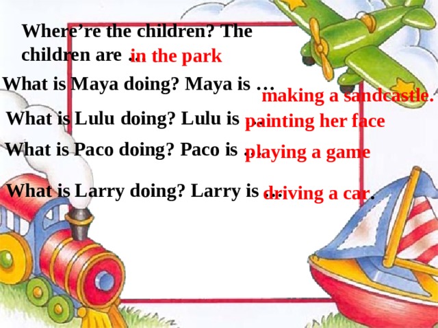 Where’re the children? The children are …  in the park  What is Maya  doing? Maya is … making a sandcastle. What is Lulu  doing? Lulu  is … painting her face   What is Paco doing? Paco is …  playing a game What is Larry doing? Larry is … driving a car .    