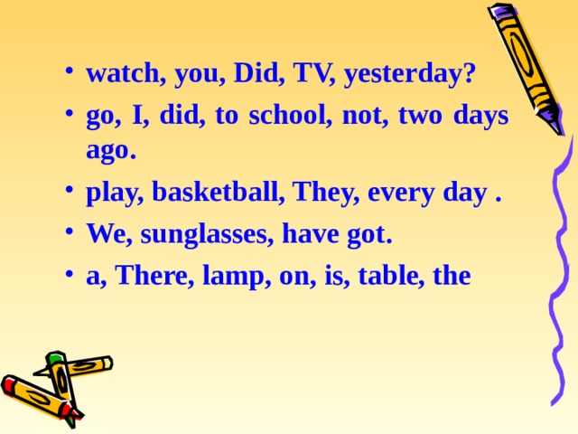 watch, you, Did, TV, yesterday? go, I, did, to school, not, two days ago. play, basketball, They, every day . We, sunglasses, have got. a, There, lamp, on, is, table, the 