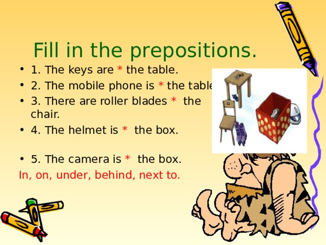 Fill in the prepositions.   1. The keys are * the table. 2. The mobile phone is * the table. 3. There are roller blades * the chair. 4. The helmet is * the box. 5. The camera is * the box. In, on, under, behind, next to. 