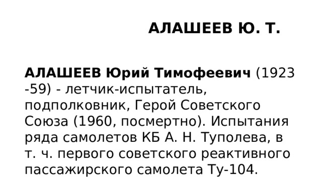  АЛАШЕЕВ   Ю.   Т. АЛАШЕЕВ   Юрий   Тимофеевич  (1923-59) - летчик-испытатель, подполковник, Герой Советского Союза (1960, посмертно). Испытания ряда самолетов КБ А. Н. Туполева, в т. ч. первого советского реактивного пассажирского самолета Ту-104. 