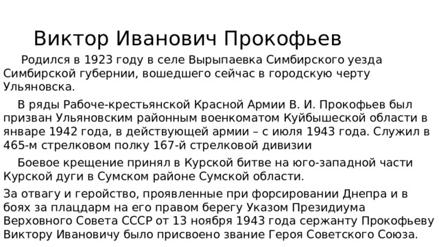 Виктор Иванович Прокофьев  Родился в 1923 году в селе Вырыпаевка Симбирского уезда Симбирской губернии, вошедшего сейчас в городскую черту Ульяновска.  В ряды Рабоче-крестьянской Красной Армии В. И. Прокофьев был призван Ульяновским районным военкоматом Куйбышеской области в январе 1942 года, в действующей армии – с июля 1943 года. Служил в 465-м стрелковом полку 167-й стрелковой дивизии  Боевое крещение принял в Курской битве на юго-западной части Курской дуги в Сумском районе Сумской области. За отвагу и геройство, проявленные при форсировании Днепра и в боях за плацдарм на его правом берегу Указом Президиума Верховного Совета СССР от 13 ноября 1943 года сержанту Прокофьеву Виктору Ивановичу было присвоено звание Героя Советского Союза. 