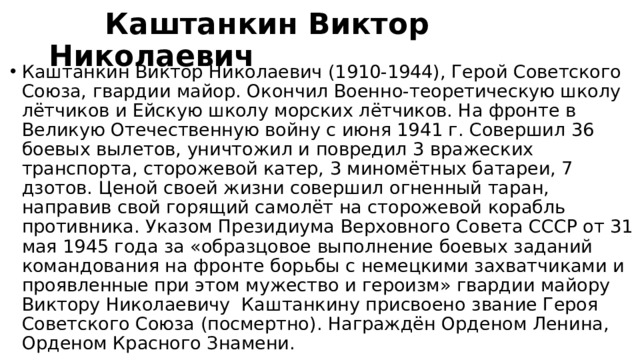  Каштанкин Виктор Николаевич Каштанкин Виктор Николаевич (1910-1944), Герой Советского Союза, гвардии майор. Окончил Военно-теоретическую школу лётчиков и Ейскую школу морских лётчиков. На фронте в Великую Отечественную войну с июня 1941 г. Совершил 36 боевых вылетов, уничтожил и повредил 3 вражеских транспорта, сторожевой катер, 3 миномётных батареи, 7 дзотов. Ценой своей жизни совершил огненный таран, направив свой горящий самолёт на сторожевой корабль противника. Указом Президиума Верховного Совета СССР от 31 мая 1945 года за «образцовое выполнение боевых заданий командования на фронте борьбы с немецкими захватчиками и проявленные при этом мужество и героизм» гвардии майору Виктору Николаевичу  Каштанкину присвоено звание Героя Советского Союза (посмертно). Награждён Орденом Ленина, Орденом Красного Знамени. 