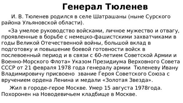  Генерал Тюленев  И. В. Тюленев родился в селе Шатрашаны (ныне Сурского района Ульяновской области).  «За умелое руководство войсками, личное мужество и отвагу, проявленные в борьбе с немецко-фашистскими захватчиками в годы Великой Отечественной войны, большой вклад в подготовку и повышение боевой готовности войск в послевоенный период и в связи с 60-летием Советской Армии и Военно-Морского Флота» Указом Президиума Верховного Совета СССР от 21 февраля 1978 года генералу армии  Тюленеву Ивану Владимировичу присвоено  звание Героя Советского Союза с вручением ордена Ленина и медали «Золотая Звезда».  Жил в городе-герое Москве. Умер 15 августа 1978года. Похоронен на Новодевичьем кладбище в Москве. 